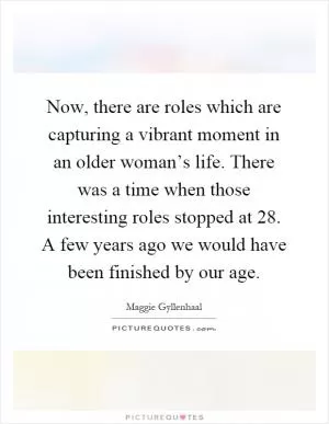 Now, there are roles which are capturing a vibrant moment in an older woman’s life. There was a time when those interesting roles stopped at 28. A few years ago we would have been finished by our age Picture Quote #1