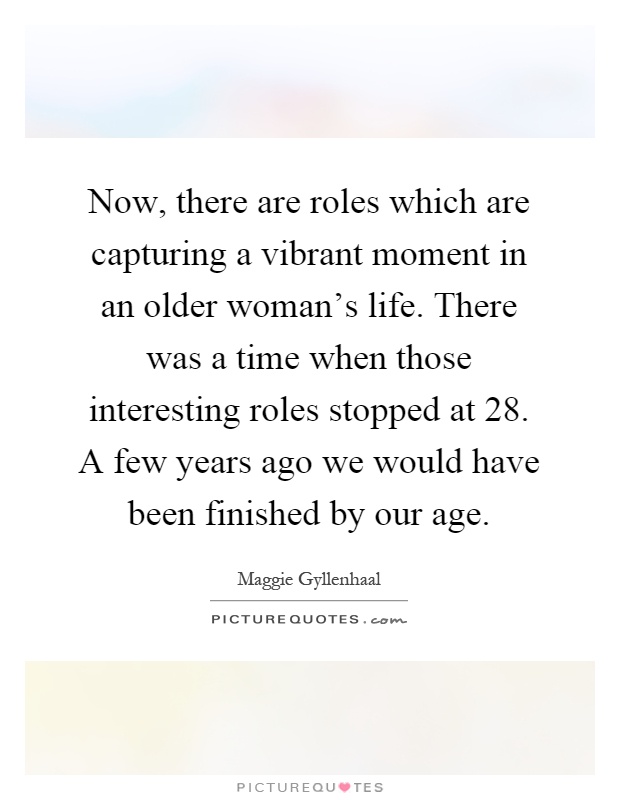 Now, there are roles which are capturing a vibrant moment in an older woman's life. There was a time when those interesting roles stopped at 28. A few years ago we would have been finished by our age Picture Quote #1