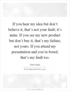 If you hear my idea but don’t believe it, that’s not your fault; it’s mine. If you see my new product but don’t buy it, that’s my failure, not yours. If you attend my presentation and you’re bored, that’s my fault too Picture Quote #1