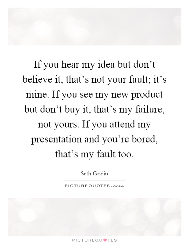 If you hear my idea but don't believe it, that's not your fault; it's mine. If you see my new product but don't buy it, that's my failure, not yours. If you attend my presentation and you're bored, that's my fault too Picture Quote #1