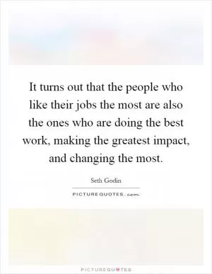 It turns out that the people who like their jobs the most are also the ones who are doing the best work, making the greatest impact, and changing the most Picture Quote #1