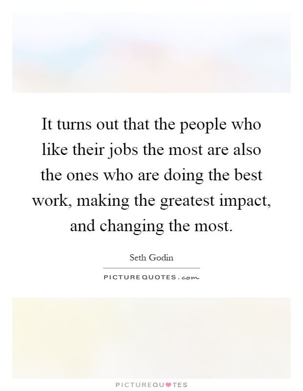 It turns out that the people who like their jobs the most are also the ones who are doing the best work, making the greatest impact, and changing the most Picture Quote #1