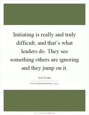 Initiating is really and truly difficult, and that’s what leaders do. They see something others are ignoring and they jump on it Picture Quote #1