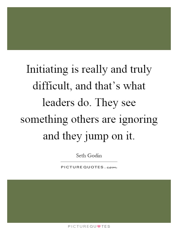 Initiating is really and truly difficult, and that's what leaders do. They see something others are ignoring and they jump on it Picture Quote #1