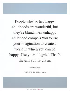 People who’ve had happy childhoods are wonderful, but they’re bland... An unhappy childhood compels you to use your imagination to create a world in which you can be happy. Use your old grief. That’s the gift you’re given Picture Quote #1