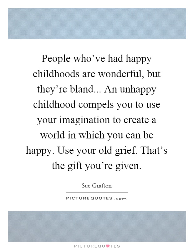 People who've had happy childhoods are wonderful, but they're bland... An unhappy childhood compels you to use your imagination to create a world in which you can be happy. Use your old grief. That's the gift you're given Picture Quote #1