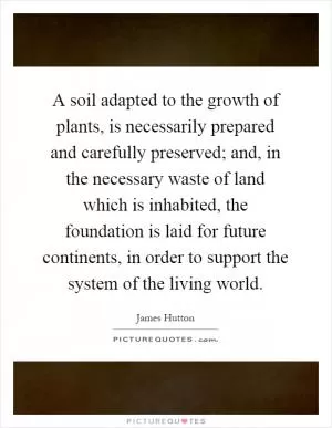 A soil adapted to the growth of plants, is necessarily prepared and carefully preserved; and, in the necessary waste of land which is inhabited, the foundation is laid for future continents, in order to support the system of the living world Picture Quote #1