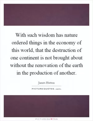 With such wisdom has nature ordered things in the economy of this world, that the destruction of one continent is not brought about without the renovation of the earth in the production of another Picture Quote #1