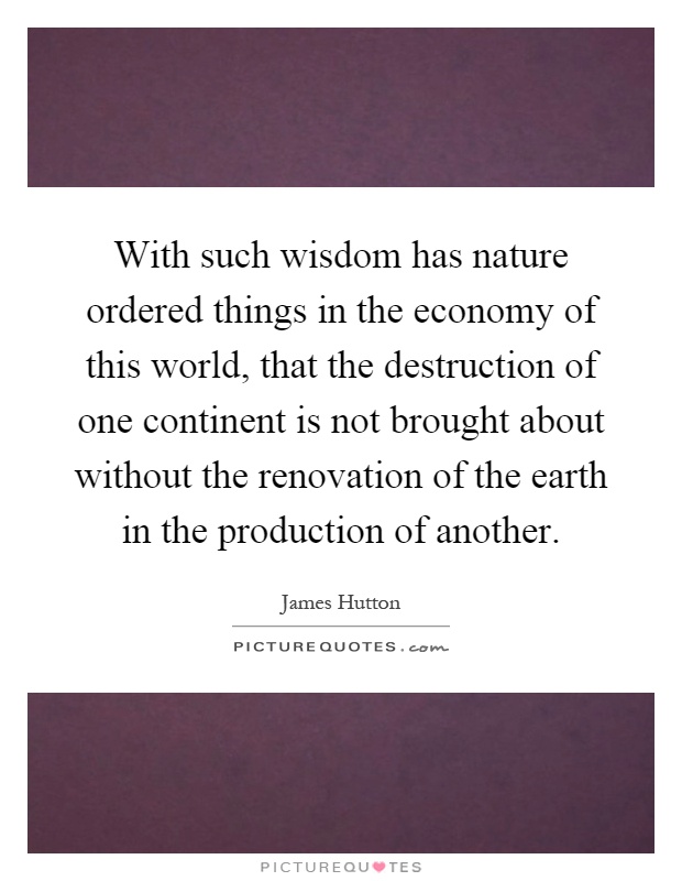 With such wisdom has nature ordered things in the economy of this world, that the destruction of one continent is not brought about without the renovation of the earth in the production of another Picture Quote #1