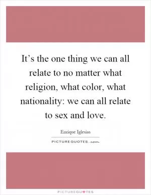 It’s the one thing we can all relate to no matter what religion, what color, what nationality: we can all relate to sex and love Picture Quote #1
