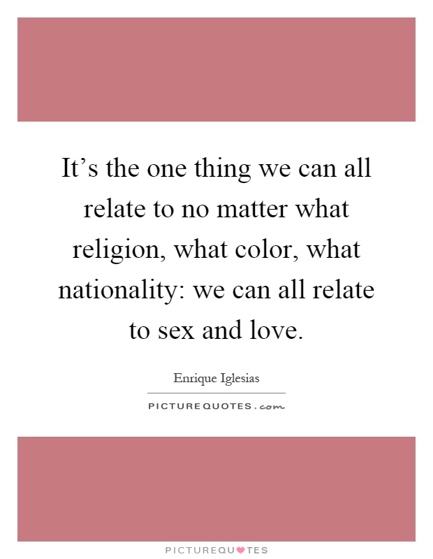 It's the one thing we can all relate to no matter what religion, what color, what nationality: we can all relate to sex and love Picture Quote #1