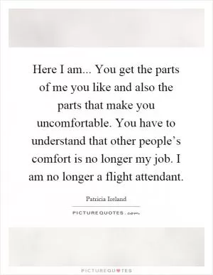 Here I am... You get the parts of me you like and also the parts that make you uncomfortable. You have to understand that other people’s comfort is no longer my job. I am no longer a flight attendant Picture Quote #1
