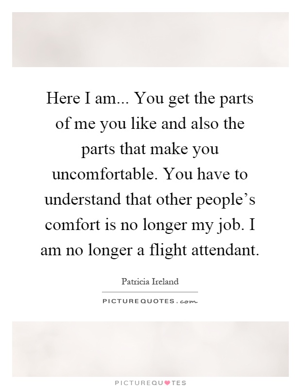 Here I am... You get the parts of me you like and also the parts that make you uncomfortable. You have to understand that other people's comfort is no longer my job. I am no longer a flight attendant Picture Quote #1
