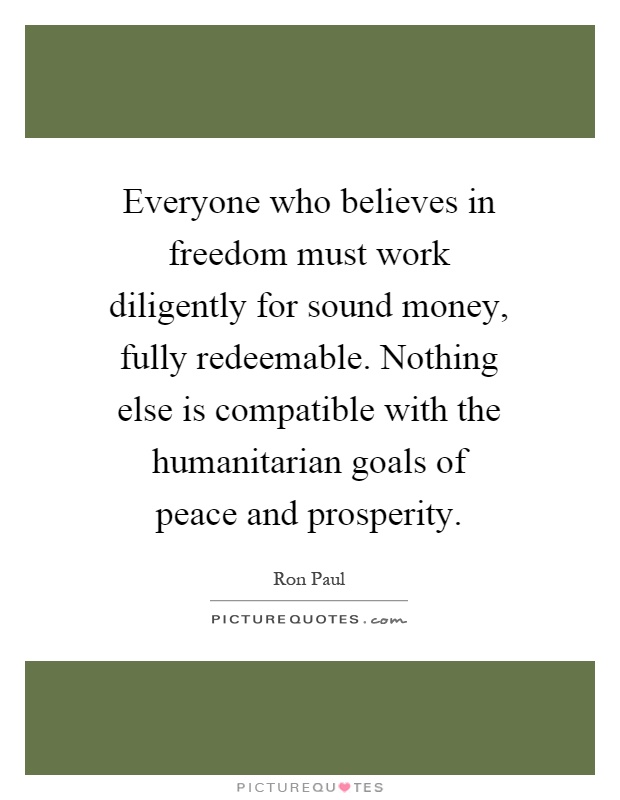 Everyone who believes in freedom must work diligently for sound money, fully redeemable. Nothing else is compatible with the humanitarian goals of peace and prosperity Picture Quote #1