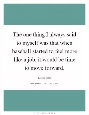 The one thing I always said to myself was that when baseball started to feel more like a job, it would be time to move forward Picture Quote #1