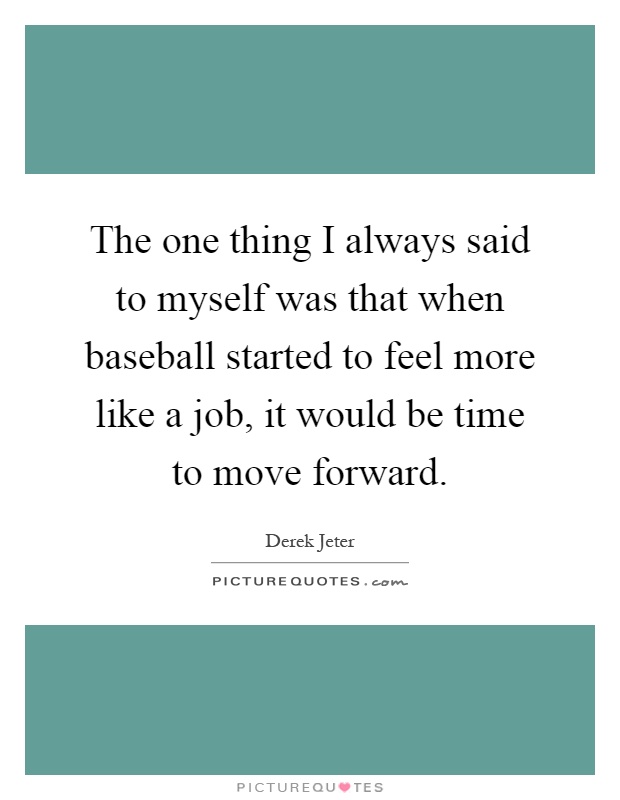 The one thing I always said to myself was that when baseball started to feel more like a job, it would be time to move forward Picture Quote #1