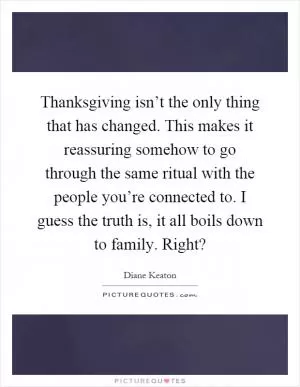 Thanksgiving isn’t the only thing that has changed. This makes it reassuring somehow to go through the same ritual with the people you’re connected to. I guess the truth is, it all boils down to family. Right? Picture Quote #1