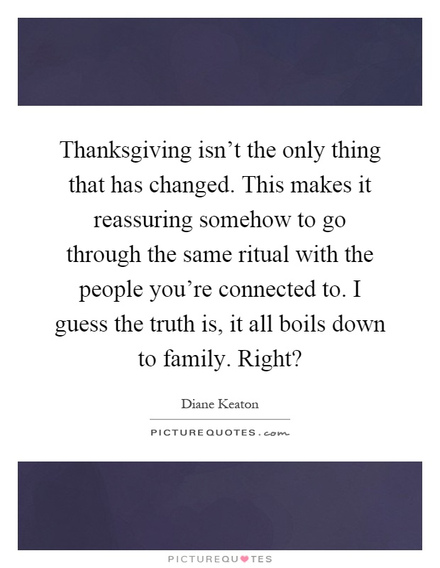 Thanksgiving isn't the only thing that has changed. This makes it reassuring somehow to go through the same ritual with the people you're connected to. I guess the truth is, it all boils down to family. Right? Picture Quote #1