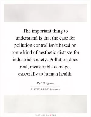 The important thing to understand is that the case for pollution control isn’t based on some kind of aesthetic distaste for industrial society. Pollution does real, measurable damage, especially to human health Picture Quote #1