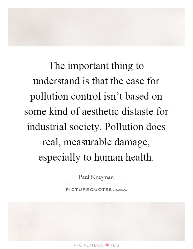 The important thing to understand is that the case for pollution control isn't based on some kind of aesthetic distaste for industrial society. Pollution does real, measurable damage, especially to human health Picture Quote #1