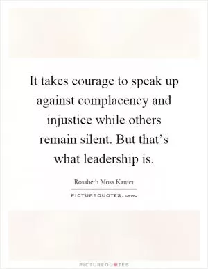 It takes courage to speak up against complacency and injustice while others remain silent. But that’s what leadership is Picture Quote #1