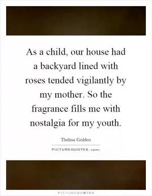 As a child, our house had a backyard lined with roses tended vigilantly by my mother. So the fragrance fills me with nostalgia for my youth Picture Quote #1