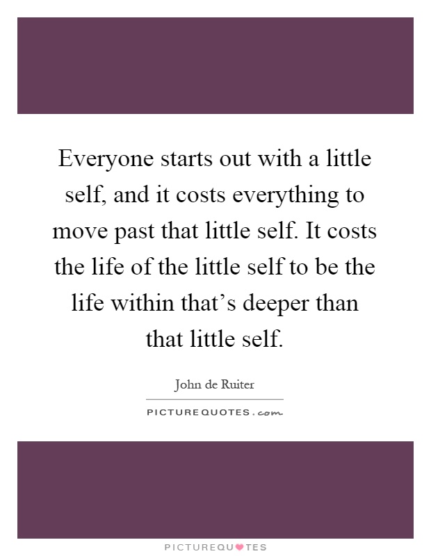 Everyone starts out with a little self, and it costs everything to move past that little self. It costs the life of the little self to be the life within that's deeper than that little self Picture Quote #1