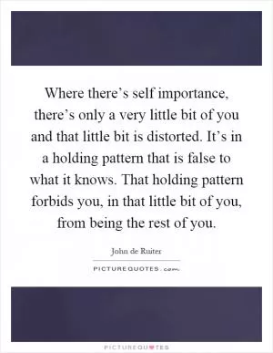 Where there’s self importance, there’s only a very little bit of you and that little bit is distorted. It’s in a holding pattern that is false to what it knows. That holding pattern forbids you, in that little bit of you, from being the rest of you Picture Quote #1