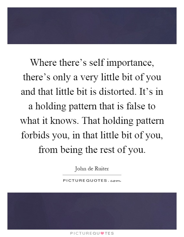 Where there's self importance, there's only a very little bit of you and that little bit is distorted. It's in a holding pattern that is false to what it knows. That holding pattern forbids you, in that little bit of you, from being the rest of you Picture Quote #1