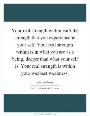 Your real strength within isn’t the strength that you experience in your self. Your real strength within is in what you are as a being, deeper than what your self is. Your real strength is within your weakest weakness Picture Quote #1