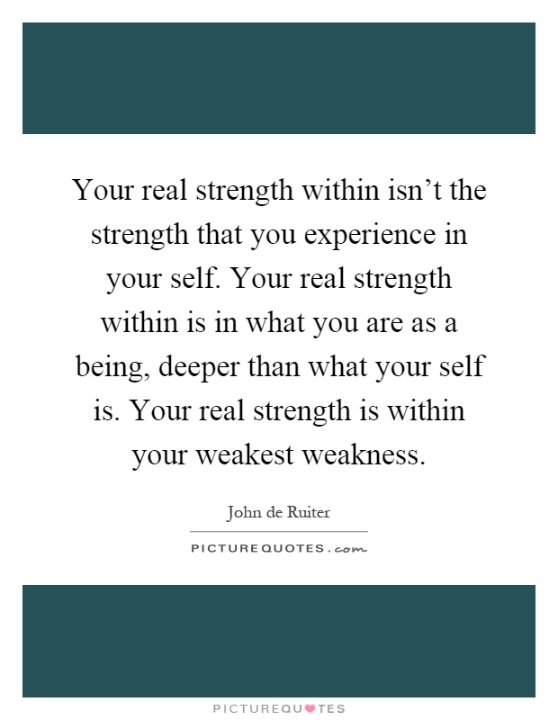 Your real strength within isn't the strength that you experience in your self. Your real strength within is in what you are as a being, deeper than what your self is. Your real strength is within your weakest weakness Picture Quote #1