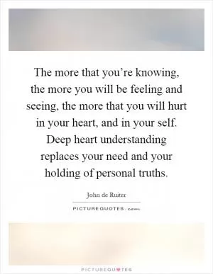 The more that you’re knowing, the more you will be feeling and seeing, the more that you will hurt in your heart, and in your self. Deep heart understanding replaces your need and your holding of personal truths Picture Quote #1