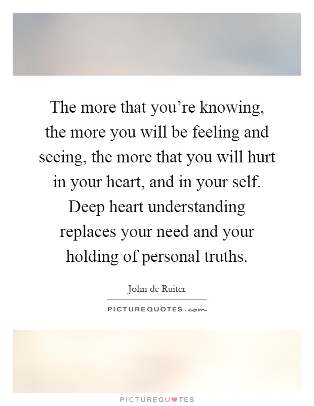 The more that you're knowing, the more you will be feeling and seeing, the more that you will hurt in your heart, and in your self. Deep heart understanding replaces your need and your holding of personal truths Picture Quote #1