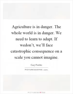 Agriculture is in danger. The whole world is in danger. We need to learn to adapt. If wedon’t, we’ll face catastrophic consequence on a scale you cannot imagine Picture Quote #1
