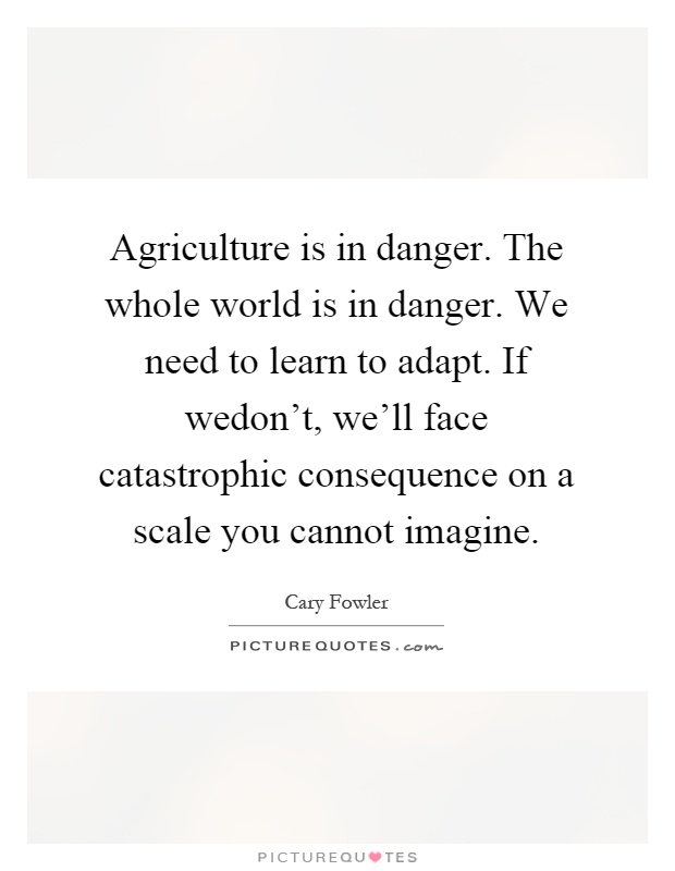 Agriculture is in danger. The whole world is in danger. We need to learn to adapt. If wedon't, we'll face catastrophic consequence on a scale you cannot imagine Picture Quote #1
