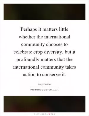 Perhaps it matters little whether the international community chooses to celebrate crop diversity, but it profoundly matters that the international community takes action to conserve it Picture Quote #1