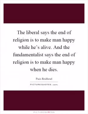 The liberal says the end of religion is to make man happy while he’s alive. And the fundamentalist says the end of religion is to make man happy when he dies Picture Quote #1