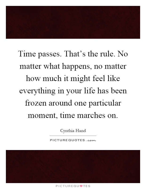 Time passes. That's the rule. No matter what happens, no matter how much it might feel like everything in your life has been frozen around one particular moment, time marches on Picture Quote #1