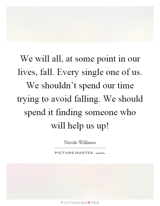 We will all, at some point in our lives, fall. Every single one of us. We shouldn't spend our time trying to avoid falling. We should spend it finding someone who will help us up! Picture Quote #1