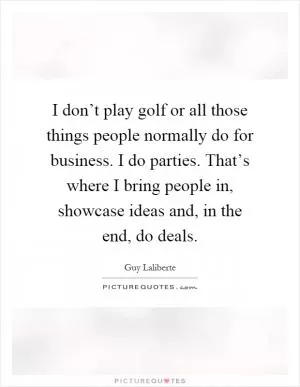 I don’t play golf or all those things people normally do for business. I do parties. That’s where I bring people in, showcase ideas and, in the end, do deals Picture Quote #1