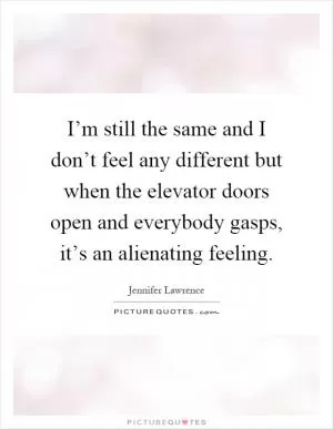 I’m still the same and I don’t feel any different but when the elevator doors open and everybody gasps, it’s an alienating feeling Picture Quote #1