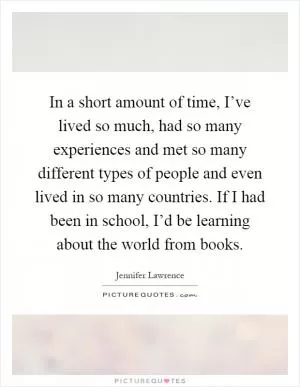 In a short amount of time, I’ve lived so much, had so many experiences and met so many different types of people and even lived in so many countries. If I had been in school, I’d be learning about the world from books Picture Quote #1