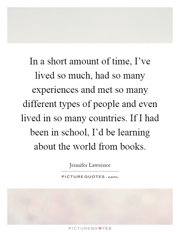 In a short amount of time, I've lived so much, had so many experiences and met so many different types of people and even lived in so many countries. If I had been in school, I'd be learning about the world from books Picture Quote #1