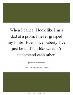 When I dance, I look like I’m a dad at a prom. I never grasped my limbs. Ever since puberty I’ve just kind of felt like we don’t understand each other Picture Quote #1