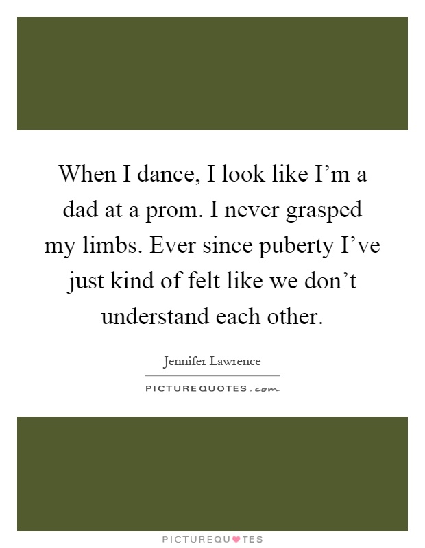 When I dance, I look like I'm a dad at a prom. I never grasped my limbs. Ever since puberty I've just kind of felt like we don't understand each other Picture Quote #1