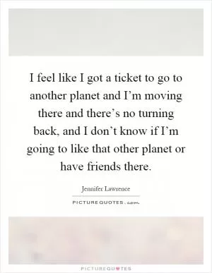 I feel like I got a ticket to go to another planet and I’m moving there and there’s no turning back, and I don’t know if I’m going to like that other planet or have friends there Picture Quote #1