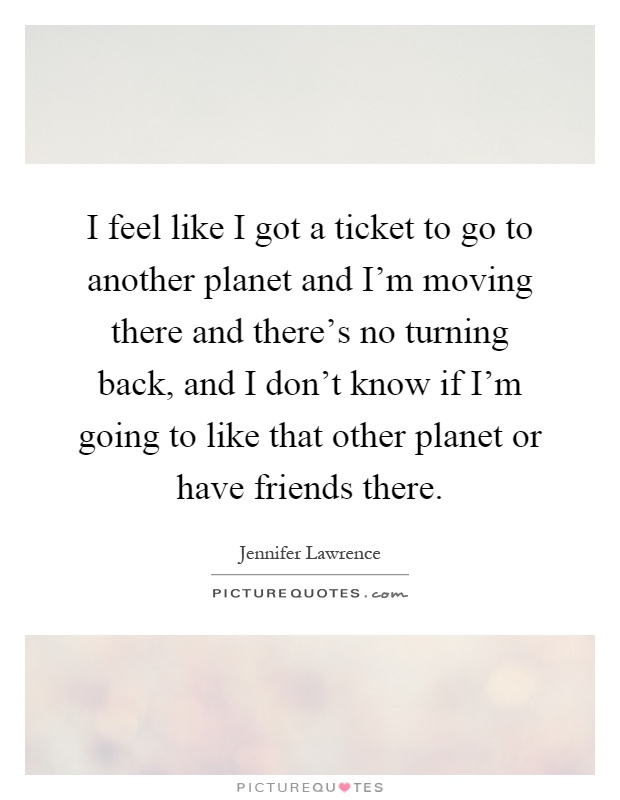 I feel like I got a ticket to go to another planet and I'm moving there and there's no turning back, and I don't know if I'm going to like that other planet or have friends there Picture Quote #1