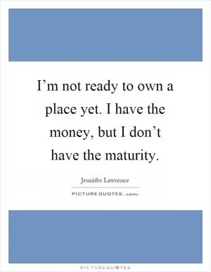 I’m not ready to own a place yet. I have the money, but I don’t have the maturity Picture Quote #1