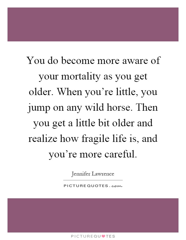 You do become more aware of your mortality as you get older. When you're little, you jump on any wild horse. Then you get a little bit older and realize how fragile life is, and you're more careful Picture Quote #1