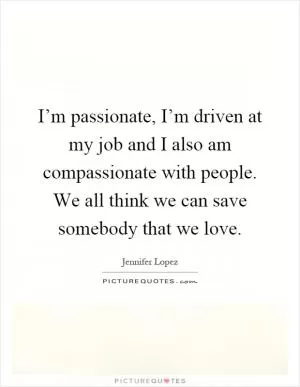 I’m passionate, I’m driven at my job and I also am compassionate with people. We all think we can save somebody that we love Picture Quote #1